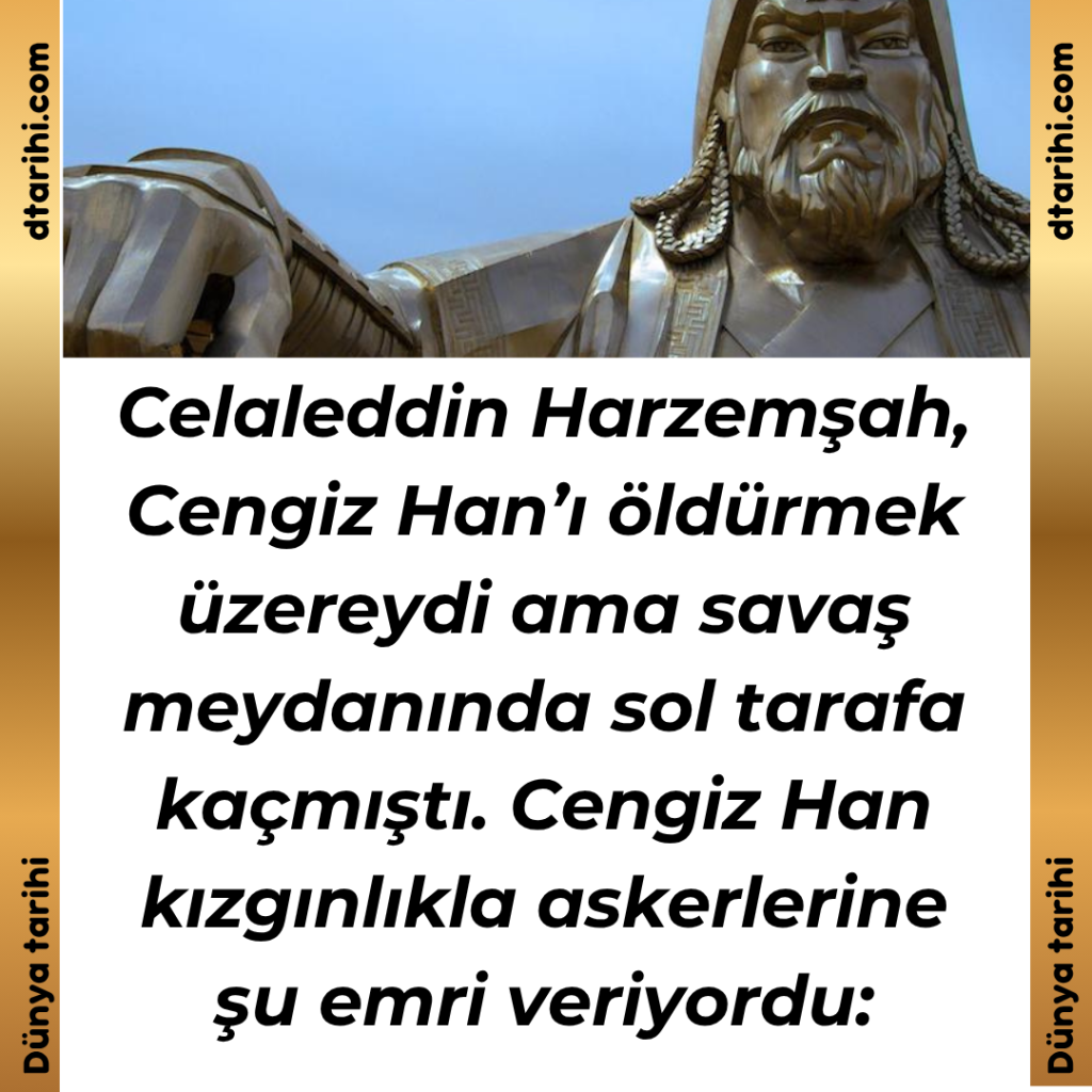 Celaleddin Harzemşah, Cengiz Han’ı öldürmek üzereydi ama savaş meydanında sol tarafa kaçmıştı. Cengiz Han kızgınlıkla askerlerine şu emri veriyordu:
