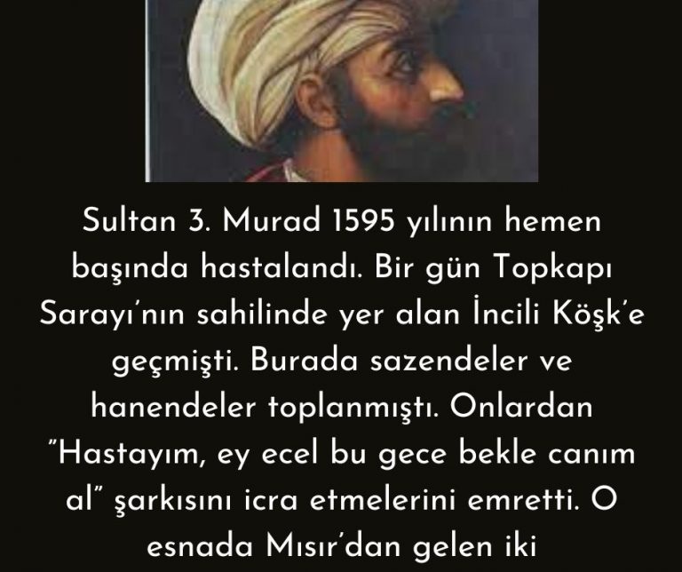 Sultan 3. Murad  1595 yılının hemen başında hastalandı. Bir gün Topkapı Sarayı’nın sahilinde yer alan İncili Köşk’e geçmişti. Burada sazendeler ve hanendeler toplanmıştı. Onlardan ”Hastayım, ey ecel bu gece bekle canım al” şarkısını icra etmelerini emretti. O esnada Mısır’dan gelen iki