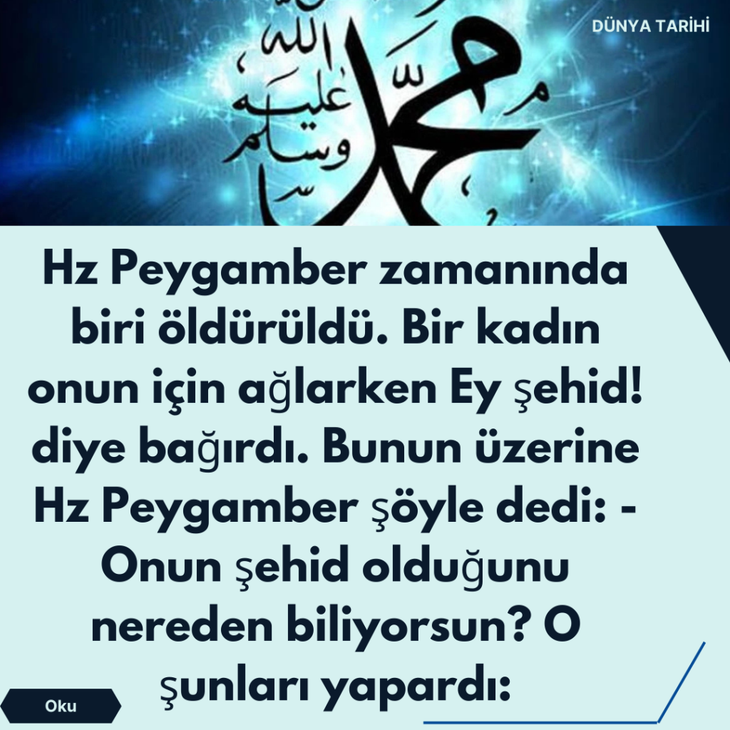 Hz Peygamber zamanında biri öldürüldü. Bir kadın onun için ağlarken Ey şehid! diye bağırdı. Bunun üzerine Hz Peygamber şöyle dedi: -Onun şehid olduğunu nereden biliyorsun? O şunları yapardı: