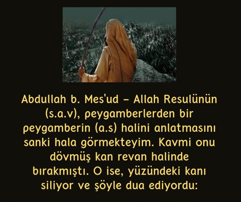 Abdullah b. Mes’ud – Allah Resulünün (s.a.v), peygamberlerden bir peygamberin (a.s) halini anlatmasını sanki hala görmekteyim. Kavmi onu dövmüş kan revan halinde bırakmıştı. O ise, yüzündeki kanı siliyor ve şöyle dua ediyordu: