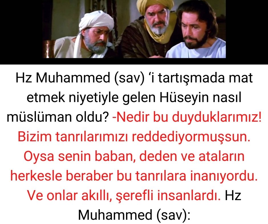 Hz Muhammed (sav) 'i tartışmada mat etmek niyetiyle gelen Hüseyin nasıl müslüman oldu? -Nedir bu duyduklarımız! Bizim tanrılarımızı reddediyormuşsun. Oysa senin baban, deden ve ataların herkesle beraber bu tanrılara inanıyordu. Ve onlar akıllı, şerefli insanlardı.  Hz Muhammed (sav):