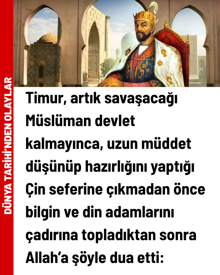 Timur, artık savaşacağı Müslüman devlet kalmayınca, uzun müddet düşünüp hazırlığını yaptığı Çin seferine çıkmadan önce bilgin ve din adamlarını çadırına topladıktan sonra Allah’a şöyle dua etti: