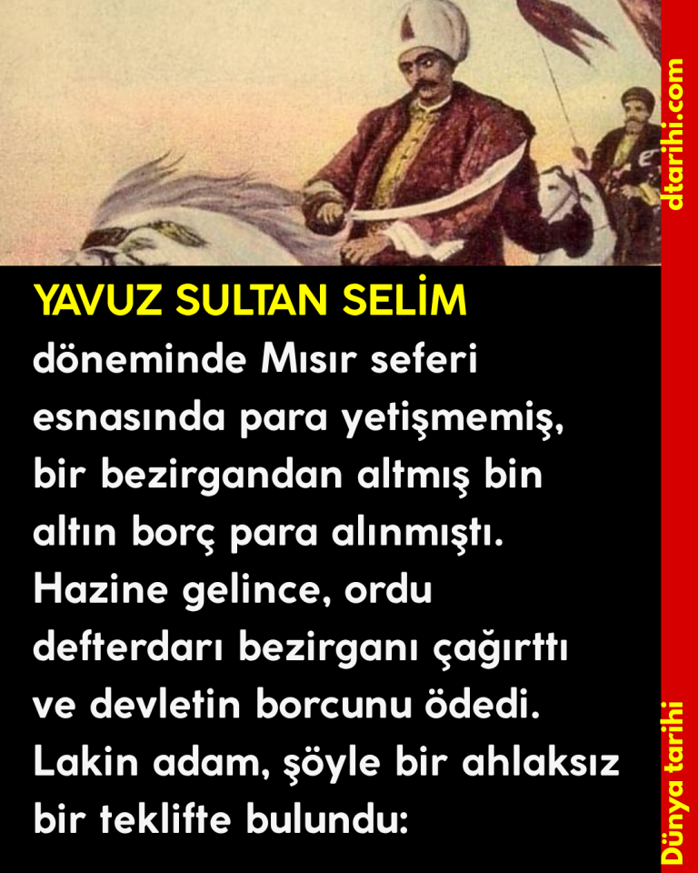 YAVUZ SULTAN SELİM döneminde Mısır seferi esnasında para yetişmemiş, bir bezirgandan altmış bin altın borç para alınmıştı. Hazine gelince, ordu defterdarı bezirganı çağırttı ve devletin borcunu ödedi. Lakin adam, şöyle bir ahlaksız bir teklifte bulundu: