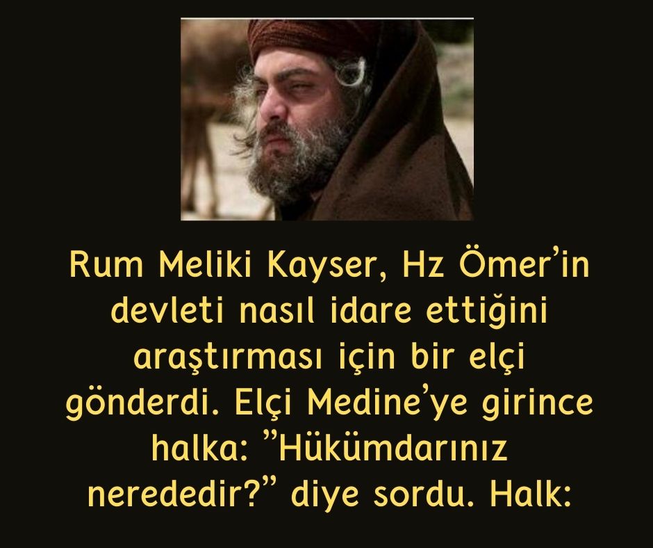 Rum Meliki Kayser, Hz Ömer'in devleti nasıl idare ettiğini araştırması için bir elçi gönderdi. Elçi Medine'ye girince halka: ''Hükümdarınız nerededir?'' diye sordu. Halk: