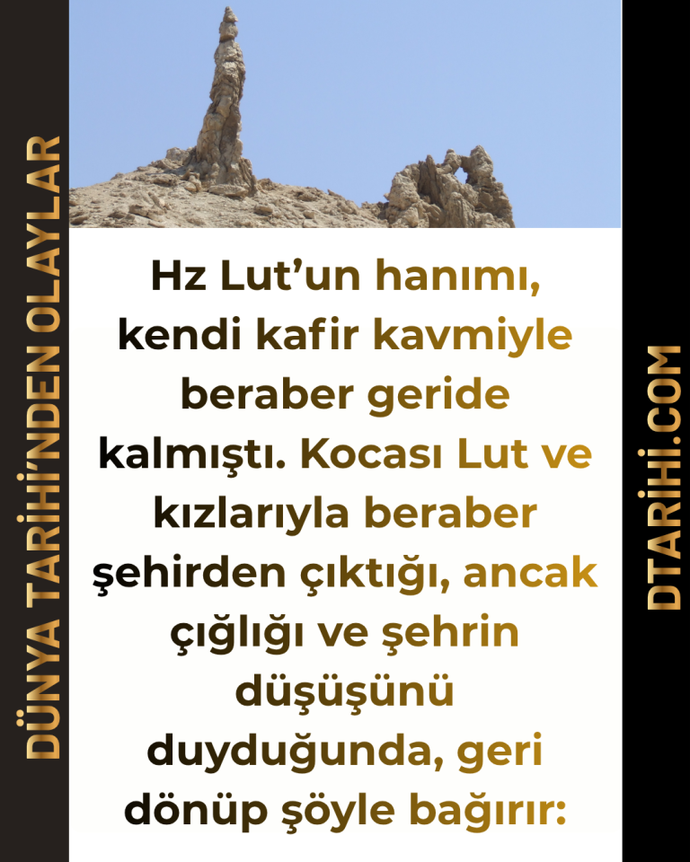 Hz Lut’un hanımı, kendi kafir kavmiyle beraber geride kalmıştı. Kocası Lut ve kızlarıyla beraber şehirden çıktığı, ancak çığlığı ve şehrin düşüşünü duyduğunda, geri dönüp şöyle bağırır: