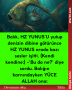 Balık, HZ YUNUS’U yutup denizin dibine götürünce HZ YUNUS orada bazı sesler işitti. (Kendi kendine:)  -‘Bu da ne?’ diye sordu. Balığın karnındayken YÜCE ALLAH ona: