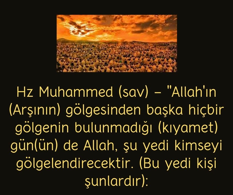 Hz Muhammed (sav) - ''Allah'ın (Arşının) gölgesinden başka hiçbir gölgenin bulunmadığı (kıyamet) gün(ün) de Allah, şu yedi kimseyi gölgelendirecektir. (Bu yedi kişi şunlardır):