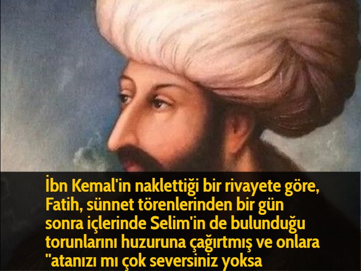 İbn Kemal’in naklettiği bir rivayete göre, Fatih, sünnet törenlerinden bir gün sonra içlerinde Selim’in de bulunduğu torunlarını huzuruna çağırtmış ve onlara ”atanızı mı çok seversiniz yoksa