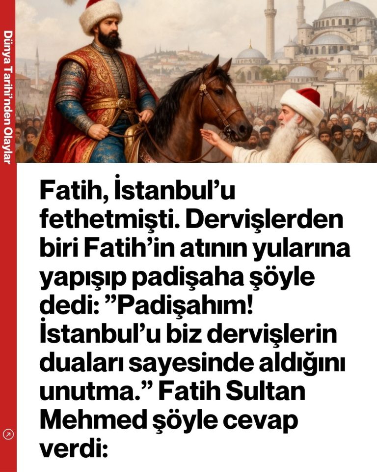 Fatih, İstanbul’u fethetmişti. Dervişlerden biri Fatih’in atının yularına yapışıp padişaha şöyle dedi:  ”Padişahım! İstanbul’u biz dervişlerin duaları sayesinde aldığını unutma.” Fatih Sultan Mehmed şöyle cevap verdi: