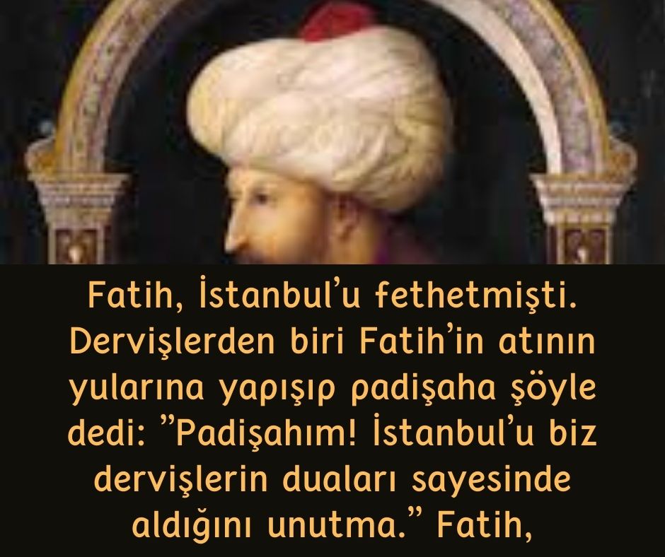 Fatih, İstanbul'u fethetmişti. Dervişlerden biri Fatih'in atının yularına yapışıp padişaha şöyle dedi:  ''Padişahım! İstanbul'u biz dervişlerin duaları sayesinde aldığını unutma.''  Fatih,