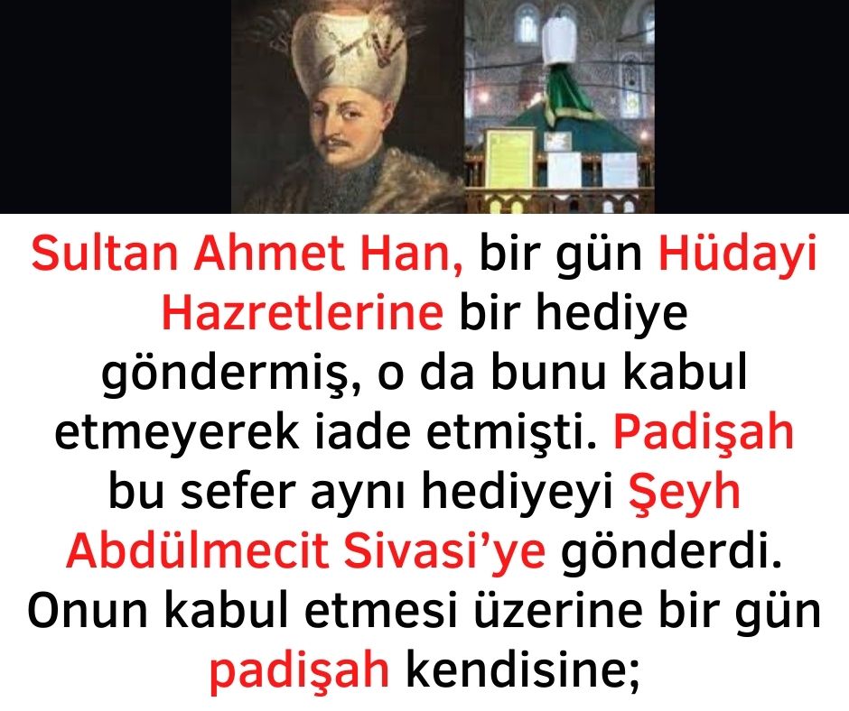 Sultan Ahmet Han, bir gün Hüdayi Hazretlerine bir hediye göndermiş, o da bunu kabul etmeyerek iade etmişti. Padişah bu sefer aynı hediyeyi Şeyh Abdülmecit Sivasi’ye gönderdi. Onun kabul etmesi üzerine bir gün padişah kendisine;