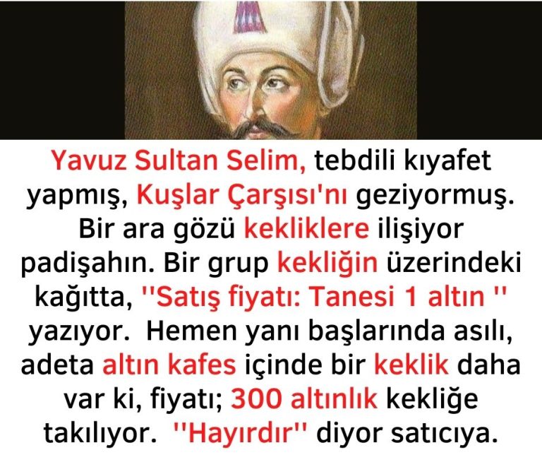 Yavuz Sultan Selim, tebdili kıyafet yapmış, Kuşlar Çarşısı’nı geziyormuş. Bir ara gözü kekliklere ilişiyor padişahın. Bir grup kekliğin üzerindeki kağıtta, ”Satış fiyatı: Tanesi 1 altın ” yazıyor.  Hemen yanı başlarında asılı, adeta altın kafes içinde bir keklik daha var ki, fiyatı; 300 altınlık kekliğe takılıyor.  ”Hayırdır” diyor satıcıya.