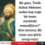 Bir genç, ”Fatih Sultan Mehmet, neden hep yaşlı bir insan suretinde resmediliyor?” diye sorunca:  Bir  yazar ona şöyle cevap verir: