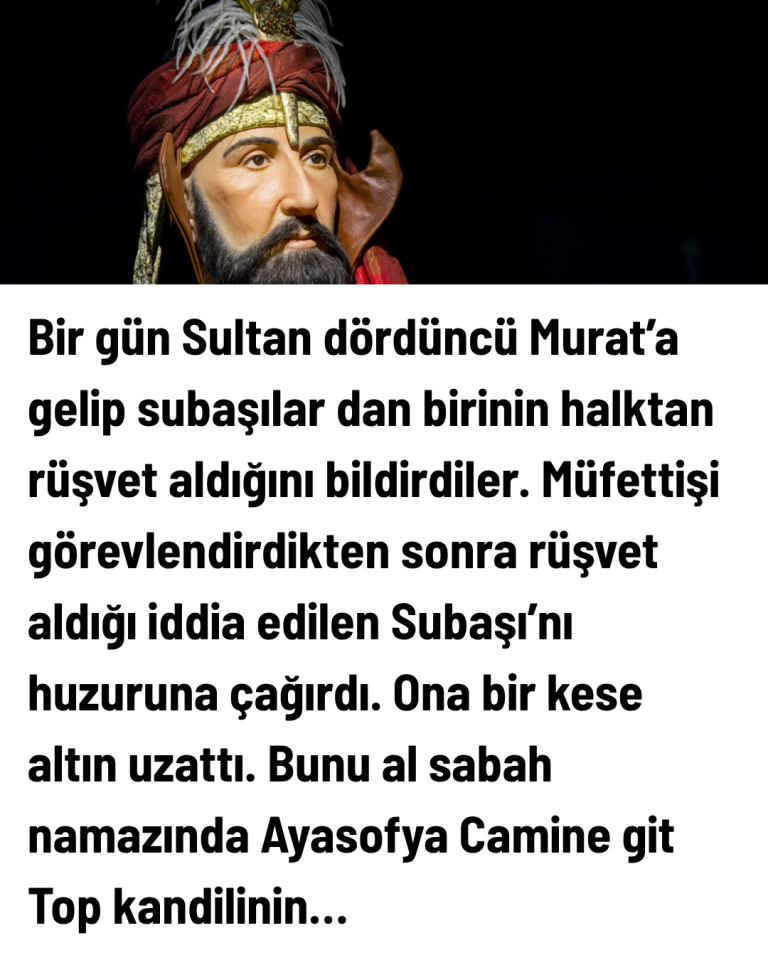 Bir gün Sultan dördüncü Murat’a gelip subaşılar dan birinin halktan rüşvet aldığını bildirdiler. Müfettişi görevlendirdikten sonra rüşvet aldığı iddia edilen Subaşı’nı huzuruna çağırdı. Ona bir kese altın uzattı. Bunu al sabah namazında Ayasofya Camine git Top kandilinin…