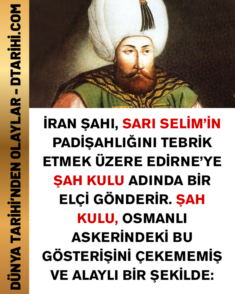 İran Şahı, Sarı Selim’in padişahlığını tebrik etmek üzere Edirne’ye Şah Kulu adında bir elçi gönderir. Şah Kulu, Osmanlı askerindeki bu gösterişini çekememiş ve alaylı bir şekilde: