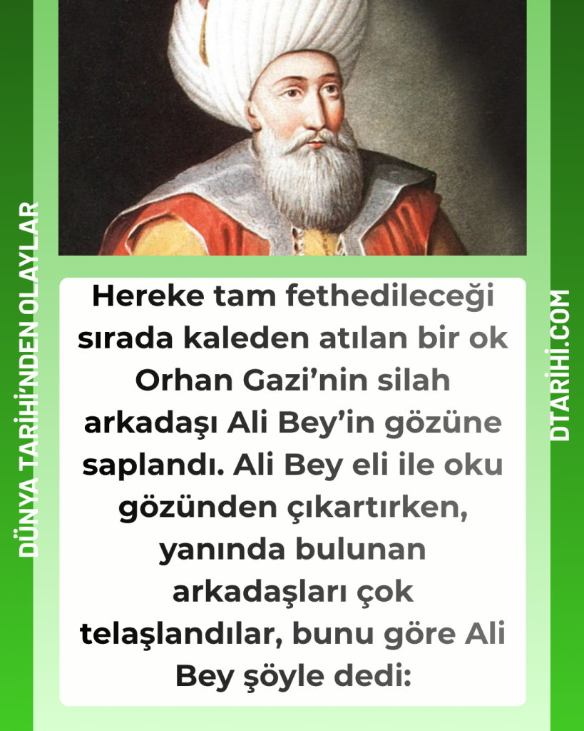 Hereke tam fethedileceği sırada kaleden atılan bir ok Orhan Gazi’nin silah arkadaşı Ali Bey’in gözüne saplandı. Ali Bey eli ile oku gözünden çıkartırken, yanında bulunan arkadaşları çok telaşlandılar, bunu göre Ali Bey şöyle dedi: