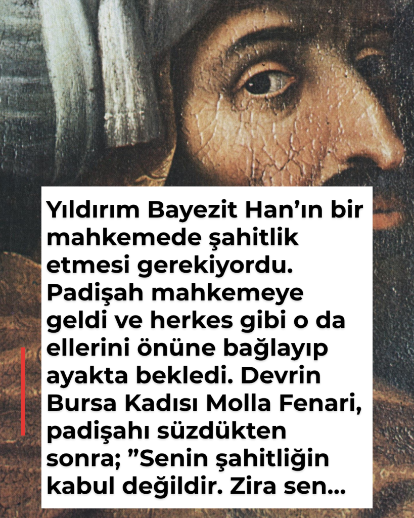Yıldırım Bayezit Han’ın bir mahkemede şahitlik etmesi gerekiyordu. Padişah mahkemeye geldi ve herkes gibi o da ellerini önüne bağlayıp ayakta bekledi. Devrin Bursa Kadısı Molla Fenari, padişahı süzdükten sonra; ”Senin şahitliğin kabul değildir. Zira sen…