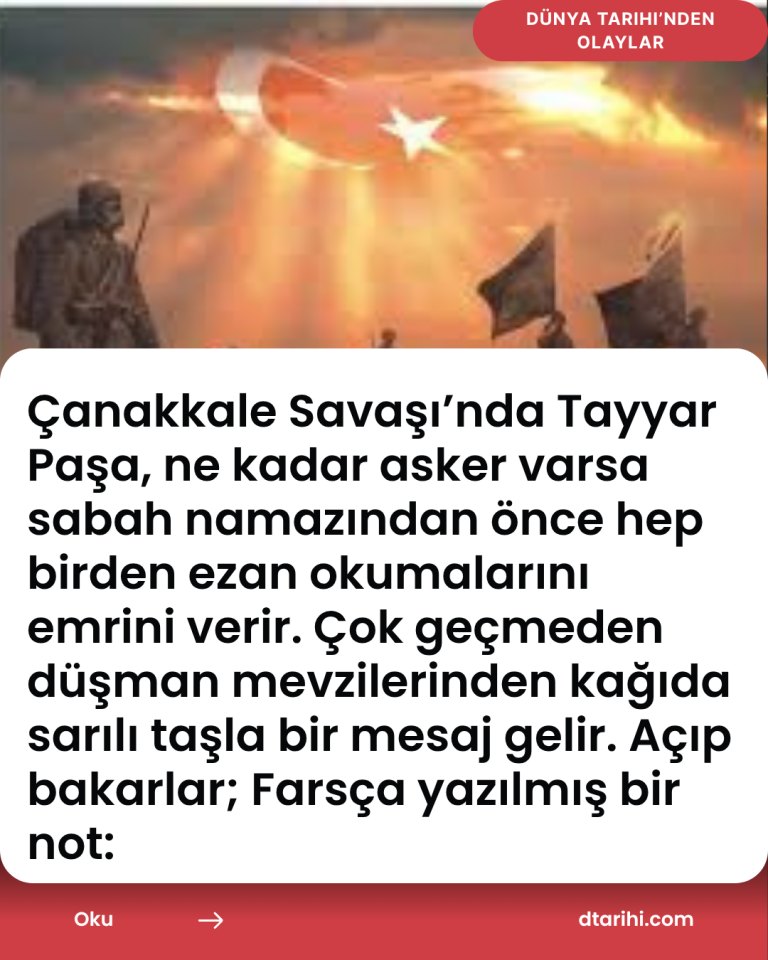 Çanakkale Savaşı’nda Tayyar Paşa, ne kadar asker varsa sabah namazından önce hep birden ezan okumalarını emrini verir. Çok geçmeden  düşman mevzilerinden kağıda sarılı taşla bir mesaj gelir. Açıp bakarlar; Farsça yazılmış bir not: