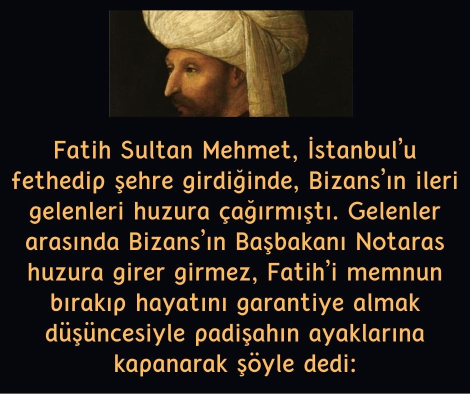 Fatih Sultan Mehmet, İstanbul'u fethedip şehre girdiğinde, Bizans'ın ileri gelenleri huzura çağırmıştı.  Gelenler arasında Bizans'ın Başbakanı Notaras huzura girer girmez, Fatih'i memnun bırakıp hayatını garantiye almak düşüncesiyle padişahın ayaklarına kapanarak şöyle dedi:
