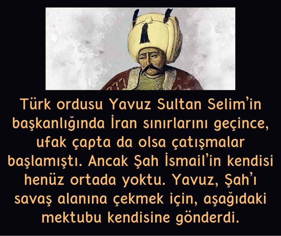 Türk ordusu Yavuz Sultan Selim'in başkanlığında İran sınırlarını geçince, ufak çapta da olsa çatışmalar başlamıştı.  Ancak Şah İsmail'in kendisi henüz ortada yoktu.  Yavuz, Şah'ı savaş alanına çekmek için, aşağıdaki mektubu kendisine gönderdi.
