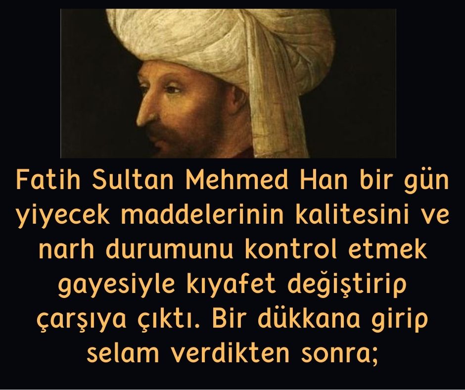 Fatih Sultan Mehmed  Han bir gün yiyecek maddelerinin kalitesini ve narh durumunu kontrol etmek gayesiyle kıyafet değiştirip çarşıya çıktı. Bir dükkana girip selam verdikten sonra;
