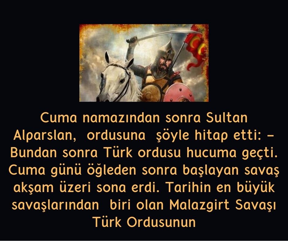 Cuma namazından sonra Sultan Alparslan,  ordusuna  şöyle hitap etti: - Bundan sonra Türk ordusu hucuma geçti. Cuma günü öğleden sonra başlayan savaş akşam üzeri sona erdi. Tarihin en büyük savaşlarından  biri olan Malazgirt Savaşı Türk Ordusunun