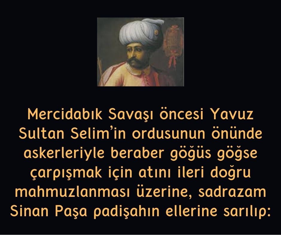 Mercidabık Savaşı öncesi Yavuz Sultan Selim'in ordusunun  önünde askerleriyle beraber göğüs göğse çarpışmak için atını ileri doğru mahmuzlanması üzerine, sadrazam Sinan Paşa padişahın ellerine sarılıp: