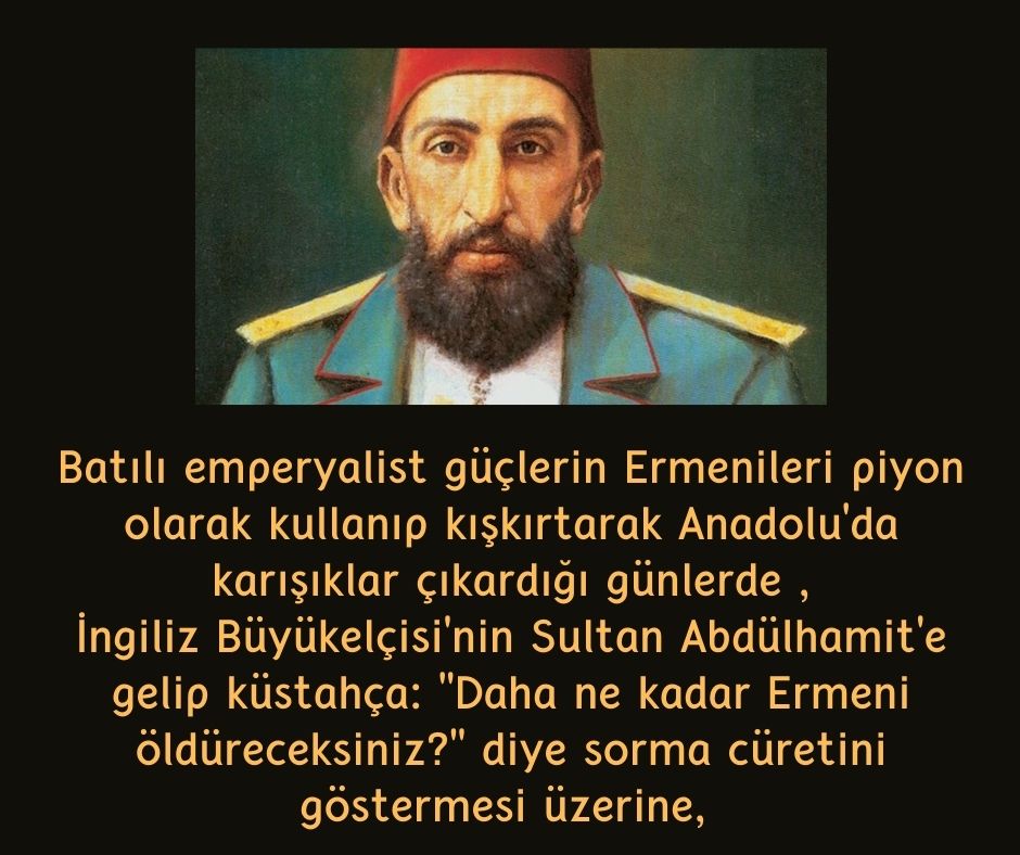 Batılı emperyalist güçlerin Ermenileri piyon olarak kullanıp kışkırtarak Anadolu'da karışıklar çıkardığı günlerde ,  İngiliz Büyükelçisi'nin Sultan Abdülhamit'e gelip küstahça:  ''Daha ne kadar Ermeni öldüreceksiniz?''  diye sorma cüretini göstermesi üzerine, 