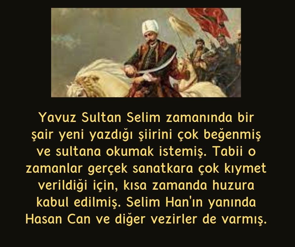 Yavuz Sultan Selim zamanında bir şair yeni yazdığı şiirini çok beğenmiş ve sultana okumak istemiş. Tabii o zamanlar gerçek sanatkara çok kıymet verildiği için, kısa zamanda huzura kabul edilmiş. Selim Han'ın yanında Hasan Can ve diğer vezirler de varmış.