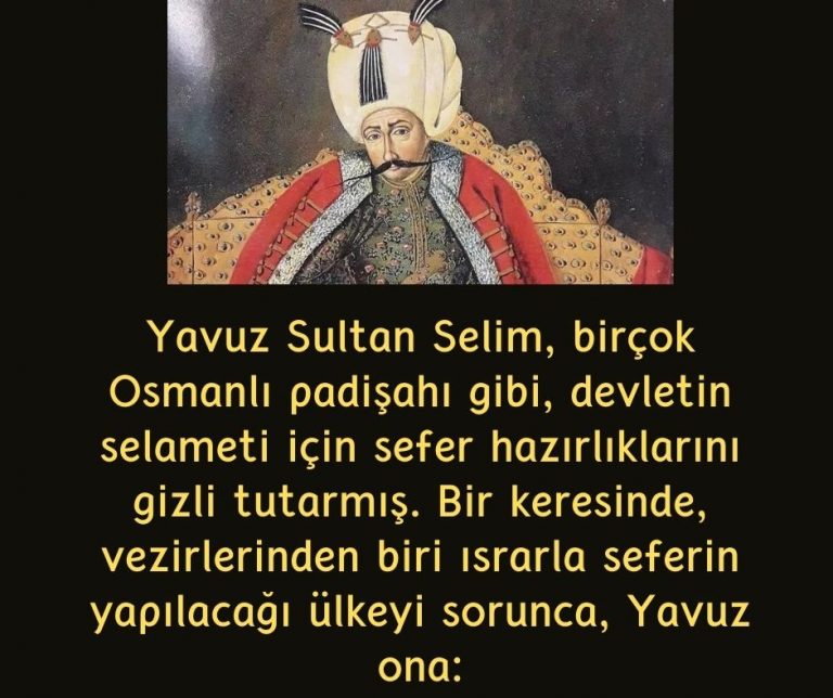 Yavuz Sultan Selim, birçok Osmanlı padişahı gibi, devletin selameti için sefer hazırlıklarını gizli tutarmış. Bir keresinde, vezirlerinden biri ısrarla seferin yapılacağı ülkeyi sorunca, Yavuz ona:
