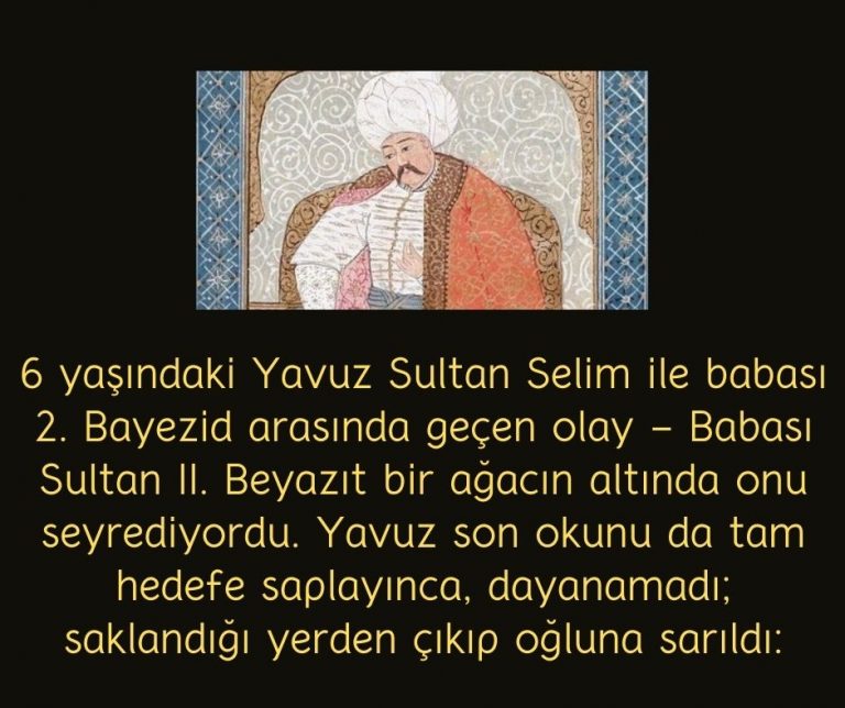 6 yaşındaki Yavuz Sultan Selim ile babası 2. Bayezid arasında geçen olay – Babası Sultan II. Beyazıt bir ağacın altında onu seyrediyordu. Yavuz son okunu da tam hedefe saplayınca, dayanamadı; saklandığı yerden çıkıp oğluna sarıldı: