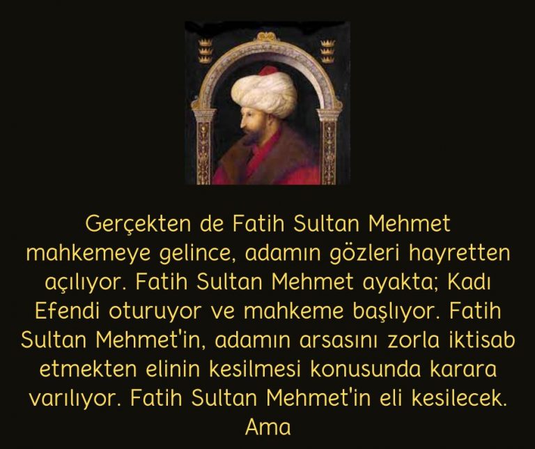 Gerçekten de Fatih Sultan Mehmet mahkemeye gelince, adamın gözleri hayretten açılıyor. Fatih Sultan Mehmet ayakta; Kadı Efendi oturuyor ve mahkeme başlıyor. Fatih Sultan Mehmet’in, adamın arsasını zorla iktisab etmekten elinin kesilmesi konusunda karara varılıyor. Fatih Sultan Mehmet’in eli kesilecek. Ama