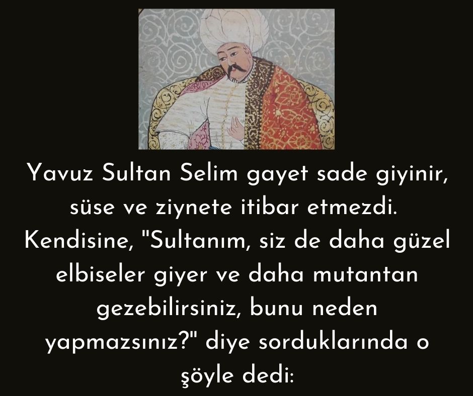 Yavuz Sultan Selim gayet sade giyinir, süse ve ziynete itibar etmezdi.  Kendisine, ''Sultanım, siz de daha güzel elbiseler giyer ve daha mutantan gezebilirsiniz, bunu neden yapmazsınız?'' diye sorduklarında o şöyle dedi: