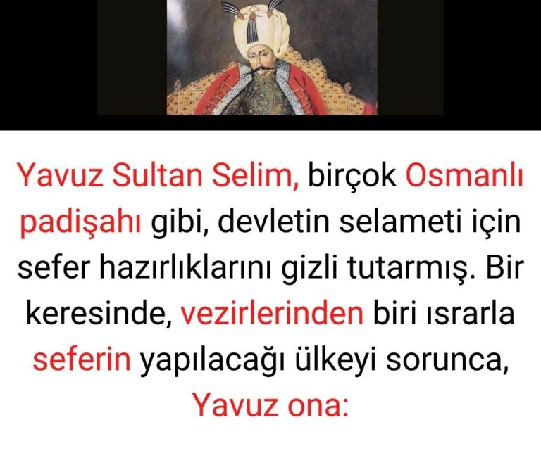 Yavuz Sultan Selim, birçok Osmanlı padişahı gibi, devletin selameti için sefer hazırlıklarını gizli tutarmış. Bir keresinde, vezirlerinden biri ısrarla seferin yapılacağı ülkeyi sorunca, Yavuz ona: