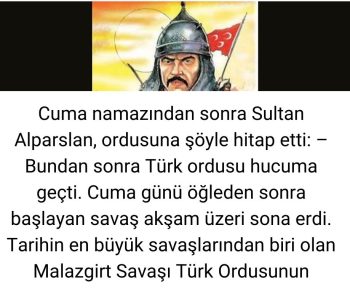 Cuma namazından sonra Sultan Alparslan,  ordusuna  şöyle hitap etti: - Bundan sonra Türk ordusu hucuma geçti. Cuma günü öğleden sonra başlayan savaş akşam üzeri sona erdi. Tarihin en büyük savaşlarından  biri olan Malazgirt Savaşı Türk Ordusunun