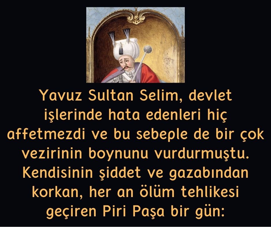 Yavuz Sultan Selim, devlet işlerinde hata edenleri hiç affetmezdi ve bu sebeple de bir çok vezirinin boynunu vurdurmuştu. Kendisinin şiddet ve gazabından korkan, her an ölüm tehlikesi geçiren Piri Paşa bir gün: