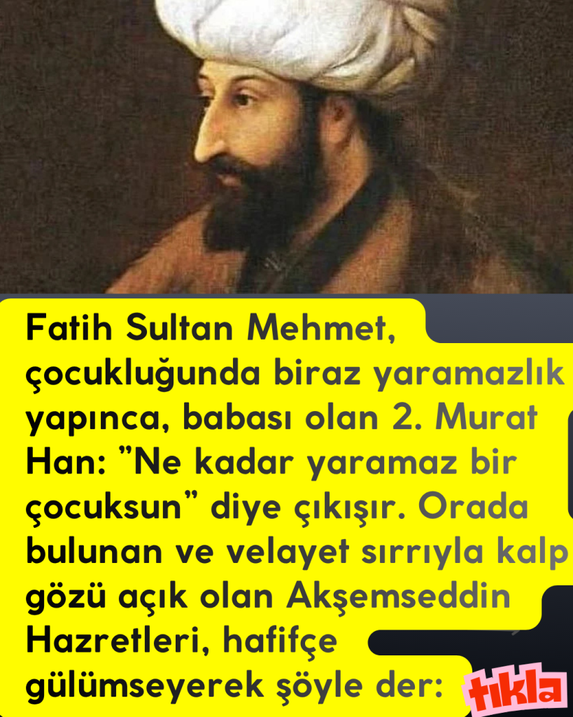Fatih Sultan Mehmet, çocukluğunda biraz yaramazlık yapınca, babası olan 2. Murat Han: ”Ne kadar yaramaz bir çocuksun” diye çıkışır. Orada bulunan ve velayet sırrıyla kalp gözü açık olan Akşemseddin Hazretleri, hafifçe gülümseyerek şöyle der: