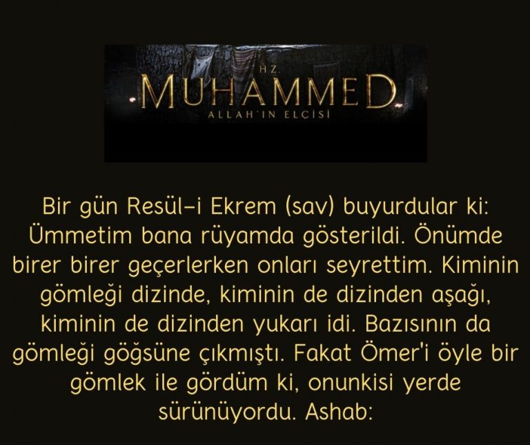 Bir gün Resül-i Ekrem (sav) buyurdular ki: Ümmetim bana rüyamda gösterildi. Önümde birer birer geçerlerken onları seyrettim. Kiminin gömleği dizinde, kiminin de dizinden aşağı, kiminin de dizinden yukarı idi. Bazısının da gömleği göğsüne çıkmıştı. Fakat Ömer’i öyle bir gömlek ile gördüm ki, onunkisi yerde sürünüyordu. Ashab: