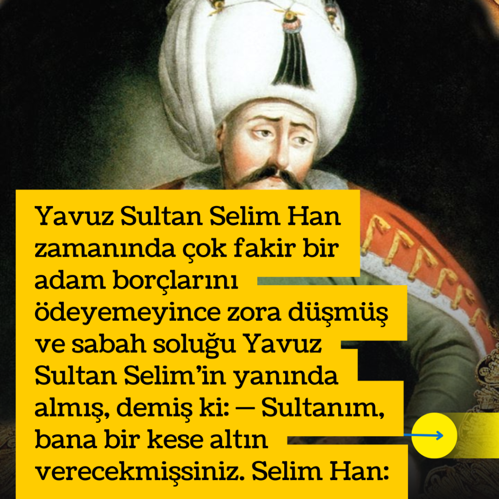 Yavuz Sultan Selim Han zamanında çok fakir bir adam borçlarını ödeyemeyince zora düşmüş ve sabah soluğu Yavuz Sultan Selim’in yanında almış, demiş ki: — Sultanım, bana bir kese altın verecekmişsiniz. Selim Han: