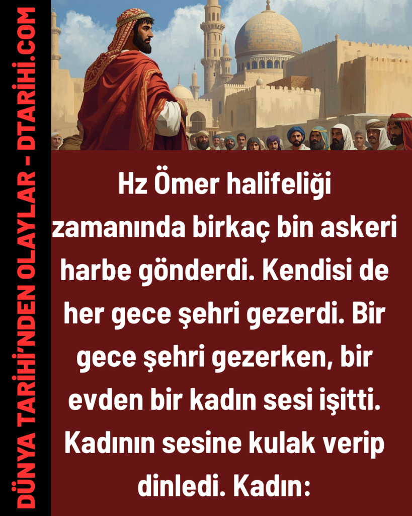 Hz Ömer halifeliği zamanında birkaç bin askeri harbe gönderdi. Kendisi de her gece şehri gezerdi. Bir gece şehri gezerken, bir evden bir kadın sesi işitti. Kadının sesine kulak verip dinledi. Kadın: