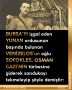 BURSA’YI işgal eden YUNAN ordusunun başında bulunan VENİZELOS’un oğlu SOFOKLES, OSMAN GAZİ’NİN türbesine giderek sandukayı tekmeleyip şöyle demiştir: