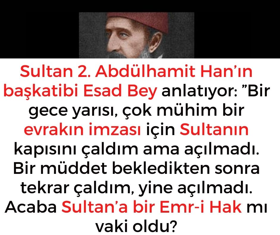 Sultan 2. Abdülhamit Han'ın başkatibi Esad Bey anlatıyor:  ''Bir gece yarısı, çok mühim bir evrakın imzası için Sultanın kapısını çaldım ama açılmadı.  Bir müddet bekledikten sonra tekrar çaldım, yine açılmadı.  Acaba Sultan'a bir Emr-i Hak mı vaki oldu?