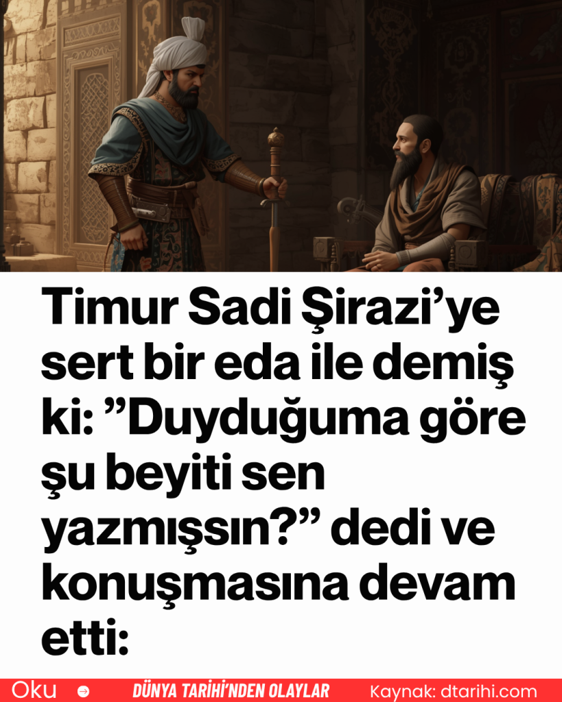 Timur Sadi Şirazi’ye sert bir eda ile demiş ki: ”Duyduğuma göre şu beyiti sen yazmışsın?” dedi ve konuşmasına devam etti: