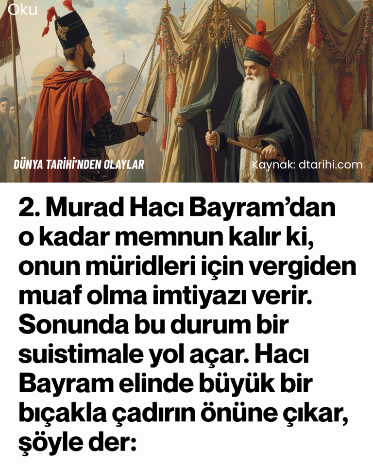 2. Murad Hacı Bayram’dan o kadar memnun kalır ki, onun müridleri için vergiden muaf olma imtiyazı verir. Sonunda bu durum bir suistimale yol açar. Hacı Bayram elinde büyük bir bıçakla çadırın önüne çıkar, şöyle der: