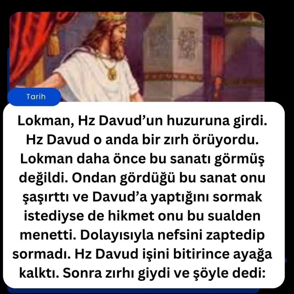 Lokman, Hz Davud’un huzuruna girdi. Hz Davud o anda bir zırh örüyordu. Lokman daha önce bu sanatı görmüş değildi. Ondan gördüğü bu sanat onu şaşırttı ve Davud’a yaptığını sormak istediyse de hikmet onu bu sualden menetti. Dolayısıyla nefsini zaptedip sormadı. Hz Davud işini bitirince ayağa kalktı. Sonra zırhı giydi ve şöyle dedi: