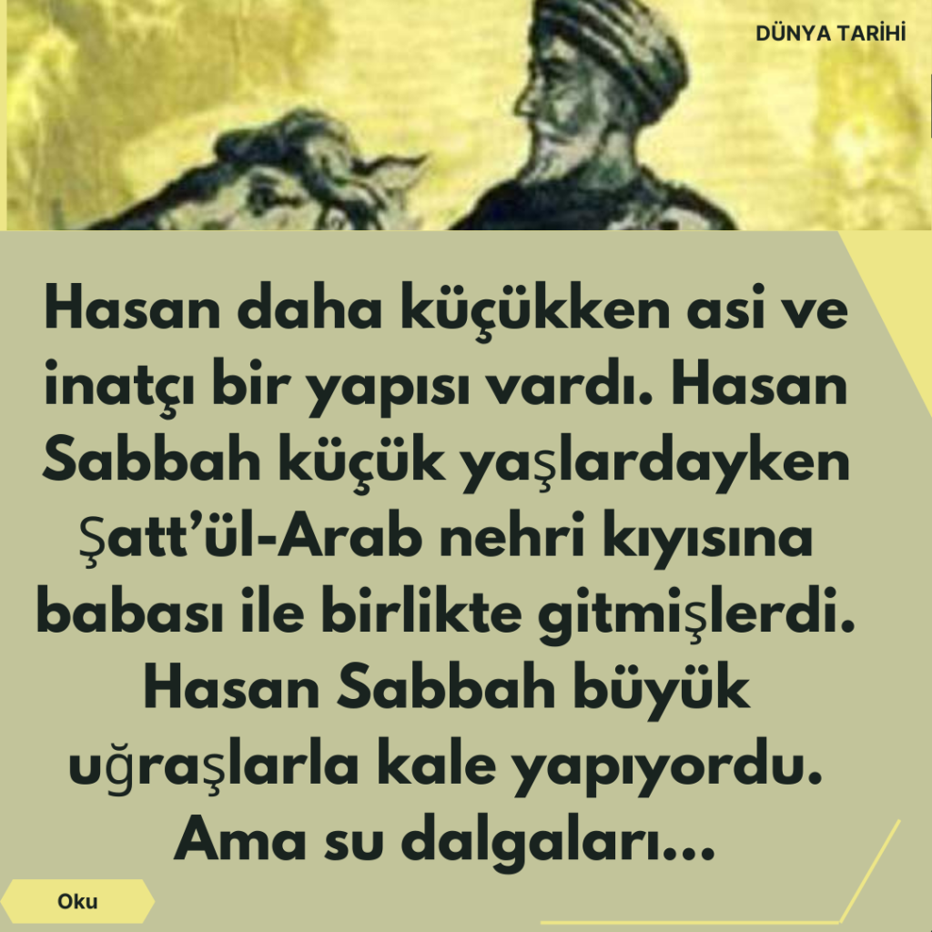 Hasan daha küçükken asi ve inatçı bir yapısı vardı. Hasan Sabbah küçük yaşlardayken Şatt’ül-Arab nehri kıyısına babası ile birlikte gitmişlerdi. Hasan Sabbah büyük uğraşlarla kale yapıyordu. Ama su dalgaları…