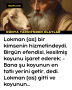 Lokman (as) bir kimsenin hizmetindeydi. Birgün efendisi, kesilmiş koyunu işaret ederek: -Bana şu koyunun en tatlı yerini getir, dedi. Lokman (as) gitti ve koyunun…