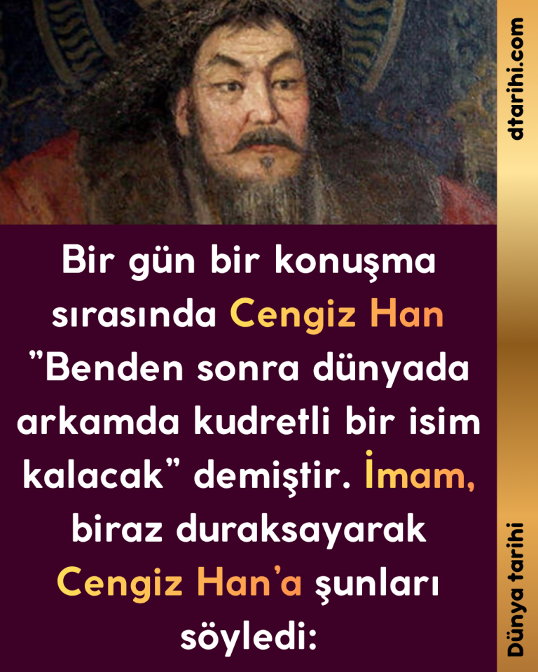 Bir gün bir konuşma sırasında Cengiz Han ”Benden sonra dünyada arkamda kudretli bir isim kalacak” demiştir. İmam, biraz duraksayarak Cengiz Han’a şunları söyledi: