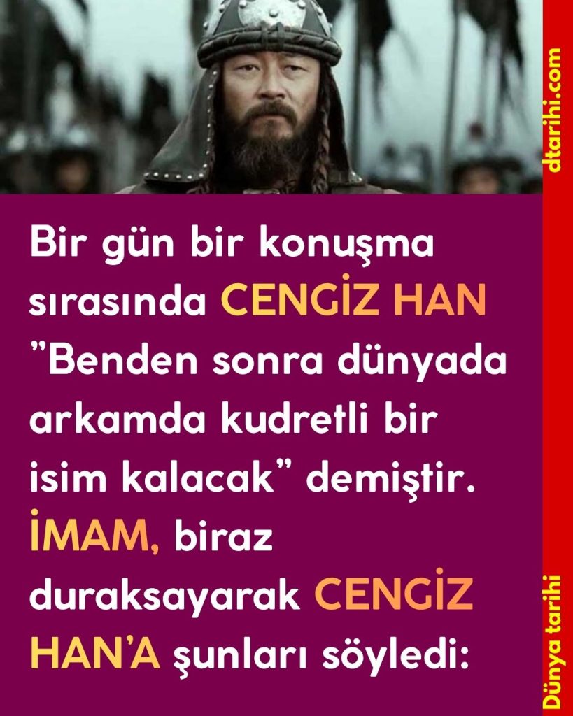 Bir gün bir konuşma sırasında CENGİZ HAN ”Benden sonra dünyada arkamda kudretli bir isim kalacak” demiştir. İMAM, biraz duraksayarak CENGİZ HAN’A şunları söyledi: