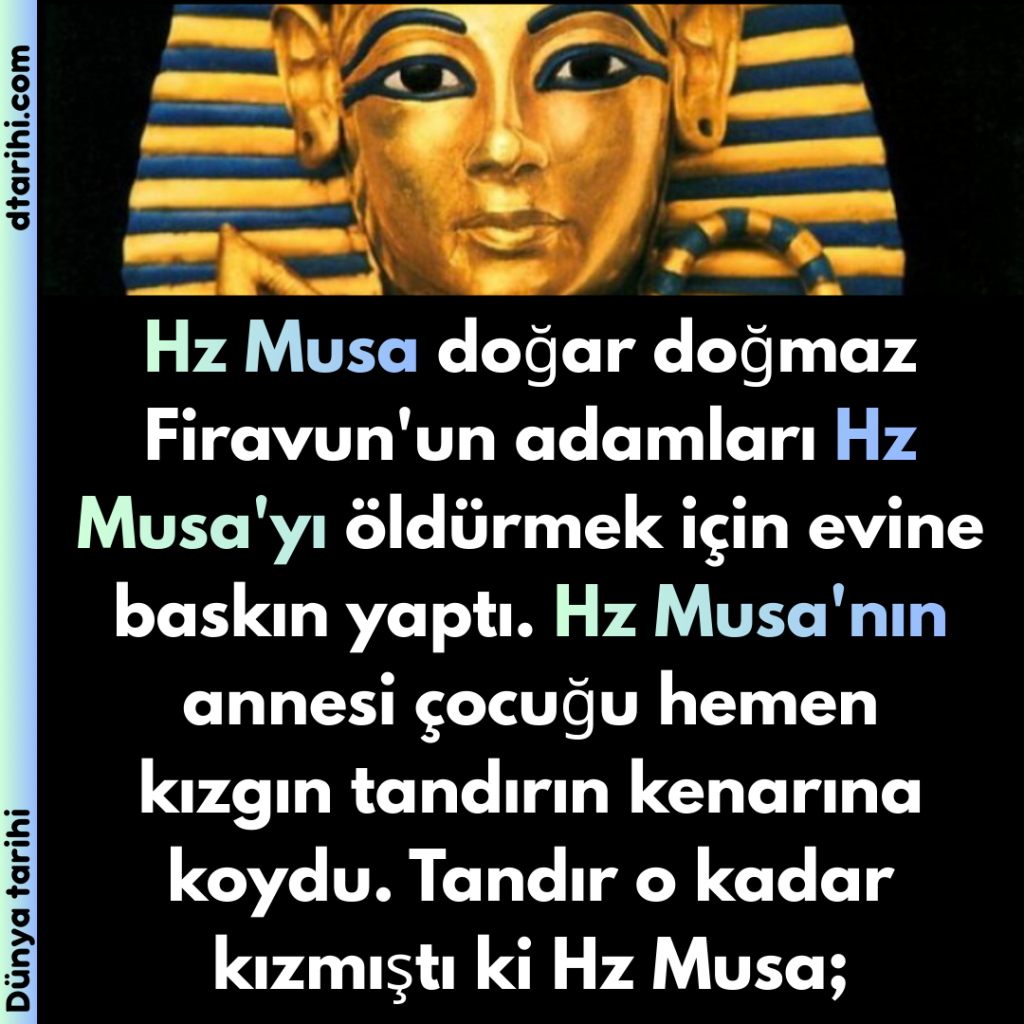 Hz Musa doğar doğmaz Firavun’un adamları Hz Musa’yı öldürmek için evine baskın yaptı. Hz Musa’nın annesi çocuğu hemen kızgın tandırın kenarına koydu. Tandır o kadar kızmıştı ki Hz Musa;